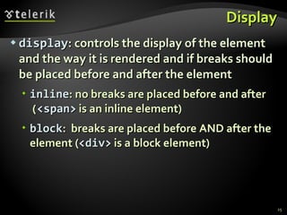 Display display : controls the display of the element and the way it is rendered and if breaks should be placed before and after the element inline : no breaks are placed before and after  ( <span>  is an inline element) block :  breaks are placed before AND after the element  ( <div>  is a block element) 