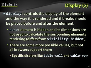 Display (2) display : controls the display of the element and the way it is rendered and if breaks should be placed before and after the element none : element is hidden and its dimensions are not used to calculate the surrounding elements rendering (differs from  visibility:   hidden !) There are some more possible values, but not all browsers support them Specific displays like  table-cell  and  table-row 