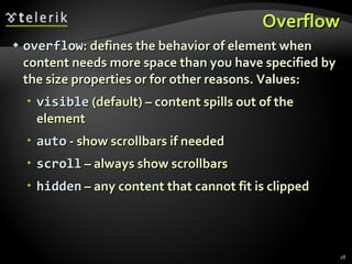 Overflow overflow : defines the behavior of element when content needs more space than you have specified by the size properties or for other reasons. Values:  visible  (default) – content spills out of the element auto  - show scrollbars if needed scroll  – always show scrollbars hidden  – any content that cannot fit is clipped 