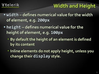Width and Height width  – defines numerical value for the width of element, e.g.  200px height  – defines numerical value for the height of element, e.g.  100px By default the height of an element is defined by its content Inline elements do not apply height, unless you change their  display  style. 