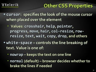 Other CSS Properties cursor :  specifies the look of the mouse cursor when placed over the element Values:  crosshair ,  help ,  pointer ,  progress ,  move ,  hair ,  col-resize ,  row-resize ,  text ,  wait ,  copy ,  drop , and others white-space  – controls the line breaking of text. Value is one of: nowrap  – keeps the text on one line normal  (default) – browser decides whether to brake the lines if needed 