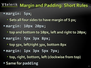 Margin and Padding: Short Rules margin: 5px ; Sets all four sides to have margin of  5  px; margin: 10px 20px; top and bottom to  10px , left and right to  20px ; margin: 5px 3px 8px; top 5px, left/right 3px, bottom 8px margin: 1px 3px 5px 7px; top, right, bottom, left (clockwise from top) Same for  padding 