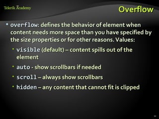 Overflow
   overflow: defines the behavior of element when
    content needs more space than you have specified by
    the size properties or for other reasons. Values:
      visible (default) – content spills out of the
       element
      auto - show scrollbars if needed
     scroll – always show scrollbars
     hidden – any content that cannot fit is clipped



                                                          11
 
