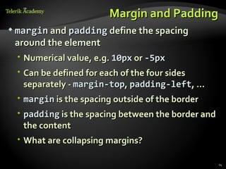 Margin and Padding
 margin and padding define the spacing
 around the element
  Numerical value, e.g. 10px or -5px
  Can be defined for each of the four sides
   separately - margin-top, padding-left, …
  margin is the spacing outside of the border
  padding is the spacing between the border and
   the content
  What are collapsing margins?

                                                   14
 