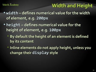 Width and Height
 width – defines numerical value for the width
 of element, e.g. 200px
 height – defines numerical value for the
 height of element, e.g. 100px
   By default the height of an element is defined
    by its content
   Inline elements do not apply height, unless you
    change their display style



                                                      20
 