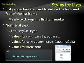 Styles for Lists
 List properties are used to define the look and
 feel of the list items
   Mainly to change the list item marker
 Normal styles:

   List-style-type
       Values for <ol>: circle, square,…
       Values for <ul>: upper-roman, lower-alpha
       Values for both: none
  ul
  {
       list-style-type:none;
  }
 
