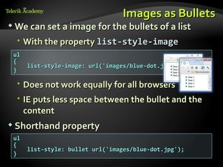 Images as Bullets
 We can set a image for the bullets of a list

   With the property list-style-image
 ul
 {
      list-style-image: url('images/blue-dot.jpg');
 }

   Does not work equally for all browsers
   IE puts less space between the bullet and the
    content
 Shorthand property
 ul
 {
      list-style: bullet url('images/blue-dot.jpg');
 }
 
