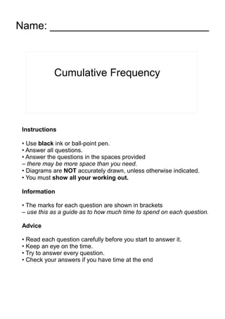 Cumulative Frequency
Name: ___________________________
Instructions
• Use black ink or ball-point pen.
• Answer all questions.
• Answer the questions in the spaces provided
– there may be more space than you need.
• Diagrams are NOT accurately drawn, unless otherwise indicated.
• You must show all your working out.
Information
• The marks for each question are shown in brackets
– use this as a guide as to how much time to spend on each question.
Advice
• Read each question carefully before you start to answer it.
• Keep an eye on the time.
• Try to answer every question.
• Check your answers if you have time at the end
 