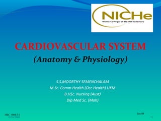 CARDIOVASCULAR SYSTEM
               (Anatomy & Physiology)

                     S.S.MOORTHY SEMENCHALAM
                  M.Sc. Comm Health (Occ Health) UKM
                          B.HSc. Nursing (Aust)
                           Dip Med Sc. (Moh)


HSC 1004-3/1                                           Jan 08
  •3/26/2009                                                    •1
 