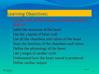 Learning Objectives:
               At the end of the session, students will be
               able to:
         1. Label the structure of the heart
         2. List the 3 layers of heart wall
         3. List all the chambers and valves of the heart
         4. State the function of the chambers and valves
         5. Define the physiology of the heart
         6. List 3 stages in cardiac cycle
         7. Understand how the heart sound is produced
         8. Define cardiac output

HSC 1004-3/2                                                Jan 08
  •3/26/2009                                                         •2
 