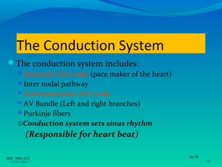The Conduction System
The conduction system includes:
      Sinoatrial (SA) node (pace maker of the heart)
      Inter nodal pathway
      Atrioventricular (AV) node
      AV Bundle (Left and right branches)
      Purkinje fibers
      ☺Conduction system sets sinus rhythm
          (Responsible for heart beat)

HSC 1004-3/32                                           Jan 08
  •3/26/2009                                                     •32
 