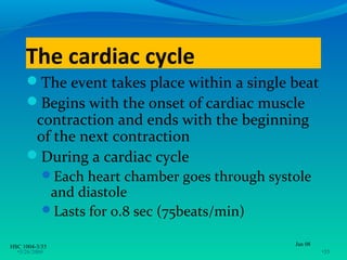 The cardiac cycle
     The event takes place within a single beat
     Begins with the onset of cardiac muscle
      contraction and ends with the beginning
      of the next contraction
     During a cardiac cycle
           Each heart chamber goes through systole
            and diastole
           Lasts for 0.8 sec (75beats/min)

HSC 1004-3/35                                   Jan 08
  •3/26/2009                                             •35
 