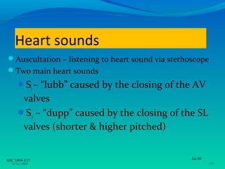 Heart sounds
Auscultation – listening to heart sound via stethoscope
Two main heart sounds
      S1 – “lubb” caused by the closing of the AV
       valves
      S2 – “dupp” caused by the closing of the SL
       valves (shorter & higher pitched)


HSC 1004-3/37                                      Jan 08
  •3/26/2009                                                •37
 