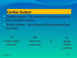 Cardiac Output
 Cardiac output – the amount of blood pumped by
  each ventricle/minute
 Stroke volume - the volume of blood pumped per
  ventricles


       CO          =       HR                SV
  Cardiac output        Heart rate   X     Stroke
    (ml/min)           (beats/min)         volume
                                          (ml/beat)

HSC 1004-3/38                                Jan 08
  •3/26/2009                                          •38
 