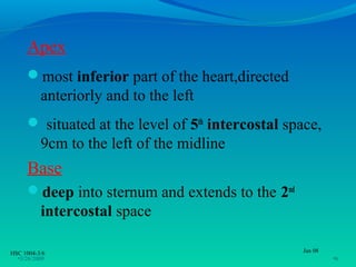 Apex
     most inferior part of the heart,directed
          anteriorly and to the left
      situated at the level of 5th intercostal space,
          9cm to the left of the midline
     Base
     deep into sternum and extends to the 2nd
          intercostal space

HSC 1004-3/6                                      Jan 08
  •3/26/2009                                               •6
 