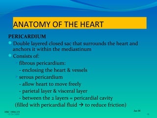 ANATOMY OF THE HEART
  PERICARDIUM
  Double layered closed sac that surrounds the heart and
   anchors it within the mediastinum
  Consists of:
     fibrous pericardium:
      - enclosing the heart & vessels
     serous pericardium
      - allow heart to move freely
      - parietal layer & visceral layer
      - between the 2 layers = pericardial cavity
    (filled with pericardial fluid  to reduce friction)
HSC 1004-3/8                                           Jan 08
  •3/26/2009                                                    •8
 