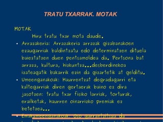 TRATU TXARRAK. MOTAK
MOTAK
Hiru tratu txar mota daude.
● Arrazakeria: Arrazakeria arrazak gizabanakoen
ezaugarriak baldintzatu edo determinatzen dituela
baieztatzen duen pentsamoldea da. Pertsona bat
arraza, kultura, hizkuntza...desberdinekoa
izateagatik bakarrik ezin da gizartetik at gelditu.
● Umeenganakoak: Haurrentzat degradagarri eta
kaltegarriak diren gertaerak baino ez dira
jasotzen: tratu txar fisiko larriak, torturak,
erailketak, haurren oinarrizko premiak ez
betetzea...
● Emakumeenganakoak: Oso garrantzitsua da
 