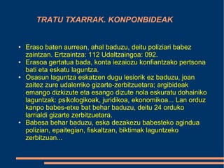 TRATU TXARRAK. KONPONBIDEAK
● Eraso baten aurrean, ahal baduzu, deitu poliziari babez
zaintzan. Ertzaintza: 112 Udaltzaingoa: 092.
● Erasoa gertatua bada, konta iezaiozu konfiantzako pertsona
bati eta eskatu laguntza.
● Osasun laguntza eskatzen dugu lesiorik ez baduzu, joan
zaitez zure udalerriko gizarte-zerbitzuetara; argibideak
emango dizkizute eta esango dizute nola eskuratu dohainiko
laguntzak: psikologikoak, juridikoa, ekonomikoa... Lan orduz
kanpo babes-etxe bat behar baduzu, deitu 24 orduko
larrialdi gizarte zerbitzuetara.
● Babesa behar baduzu, eska dezakezu babesteko agindua
polizian, epaitegian, fiskaltzan, biktimak laguntzeko
zerbitzuan...
 