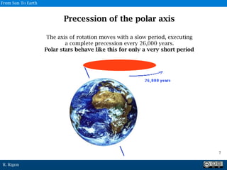 R. Rigon
Precession of the polar axis
The axis of rotation moves with a slow period, executing
a complete precession every 26,000 years.
Polar stars behave like this for only a very short period
7
From Sun To Earth
 