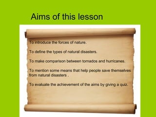 Aims of this lesson
To introduce the forces of nature.
To define the types of natural disasters.
To make comparison between tornados and hurricanes.
To mention some means that help people save themselves
from natural disasters .
To evaluate the achievement of the aims by giving a quiz.
 