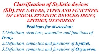 Classification of Stylistic devices
(SD).THE NATURE, TYPES AND FUNCTIONS
OF LEXICAL STYLISTIC DEVICES: IRONY,
EPITHET, OXYMORON
Problems for discussion:
1.Definition, structure, semantics and functions of
Irony.
2.Definition, semantics and functions of Epithet.
3.Definition, semantics and functions of Oxymoron.
 