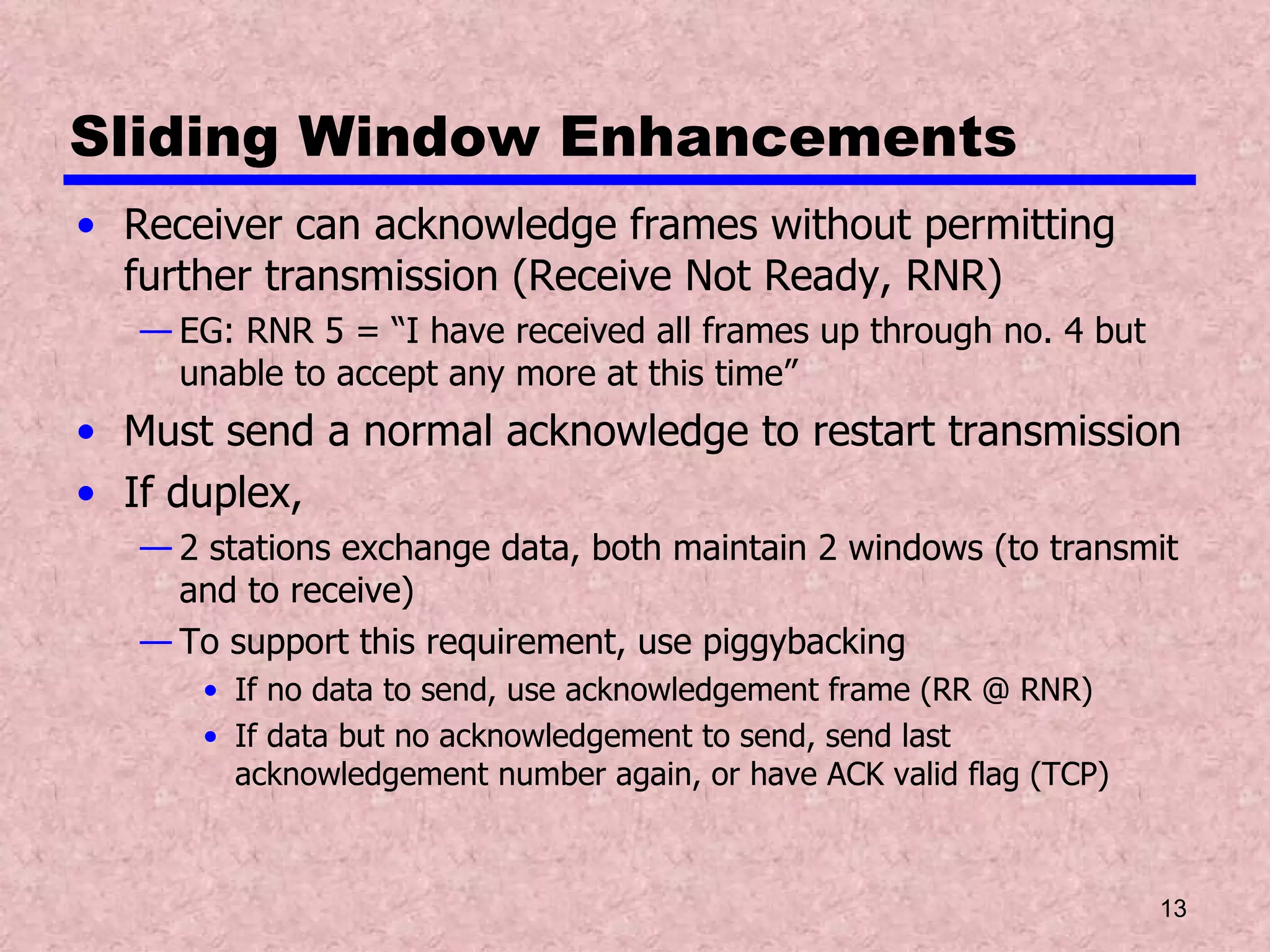 Sliding Window Enhancements Receiver can acknowledge frames without permitting further transmission (Receive Not Ready, RNR) EG: RNR 5 = “I have received all frames up through no. 4 but unable to accept any more at this time” Must send a normal acknowledge to restart transmission If duplex,  2 stations exchange data, both maintain 2 windows (to transmit and to receive) To support this requirement, use piggybacking If no data to send, use acknowledgement frame (RR @ RNR) If data but no acknowledgement to send, send last acknowledgement number again, or have ACK valid flag (TCP) 