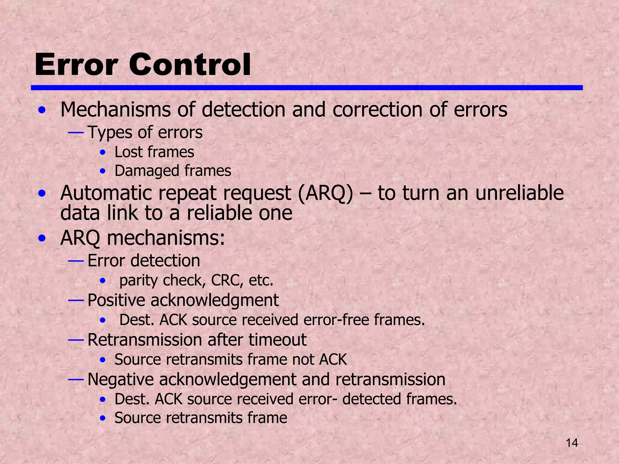 Error Control Mechanisms of detection and correction of errors  Types of errors Lost frames Damaged frames Automatic repeat request (ARQ) – to turn an unreliable data link to a reliable one ARQ mechanisms: Error detection parity check, CRC, etc. Positive acknowledgment Dest. ACK source received error-free frames. Retransmission after timeout Source retransmits frame not ACK Negative acknowledgement and retransmission Dest. ACK source received error- detected frames. Source retransmits frame 