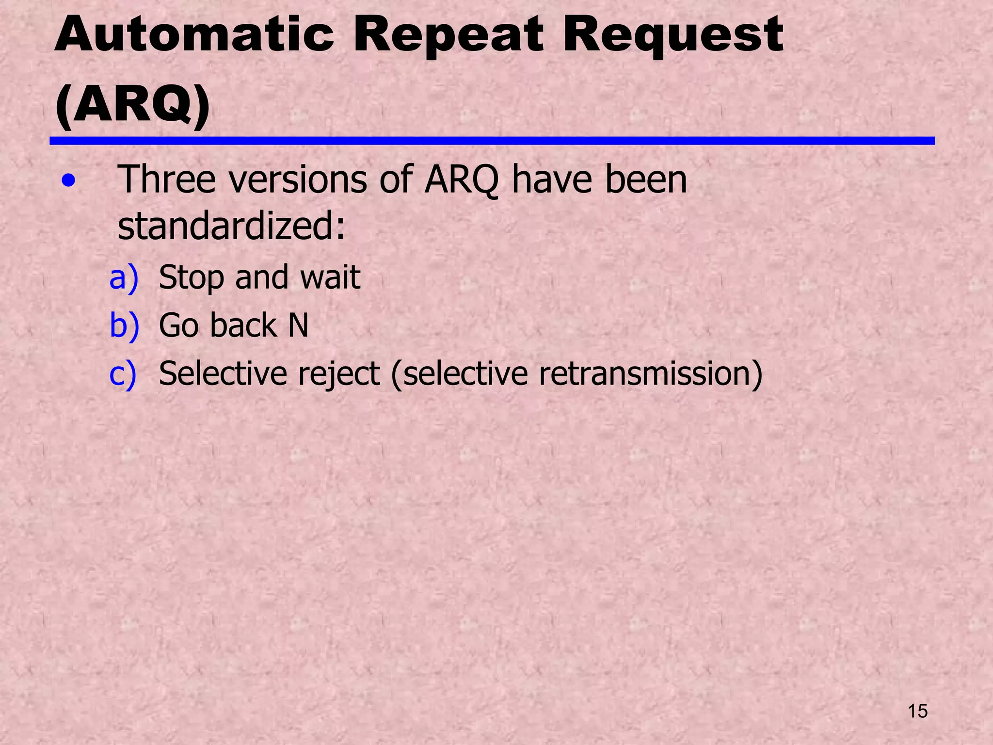 Automatic Repeat Request (ARQ) Three versions of ARQ have been standardized: Stop and wait Go back N Selective reject (selective retransmission) 