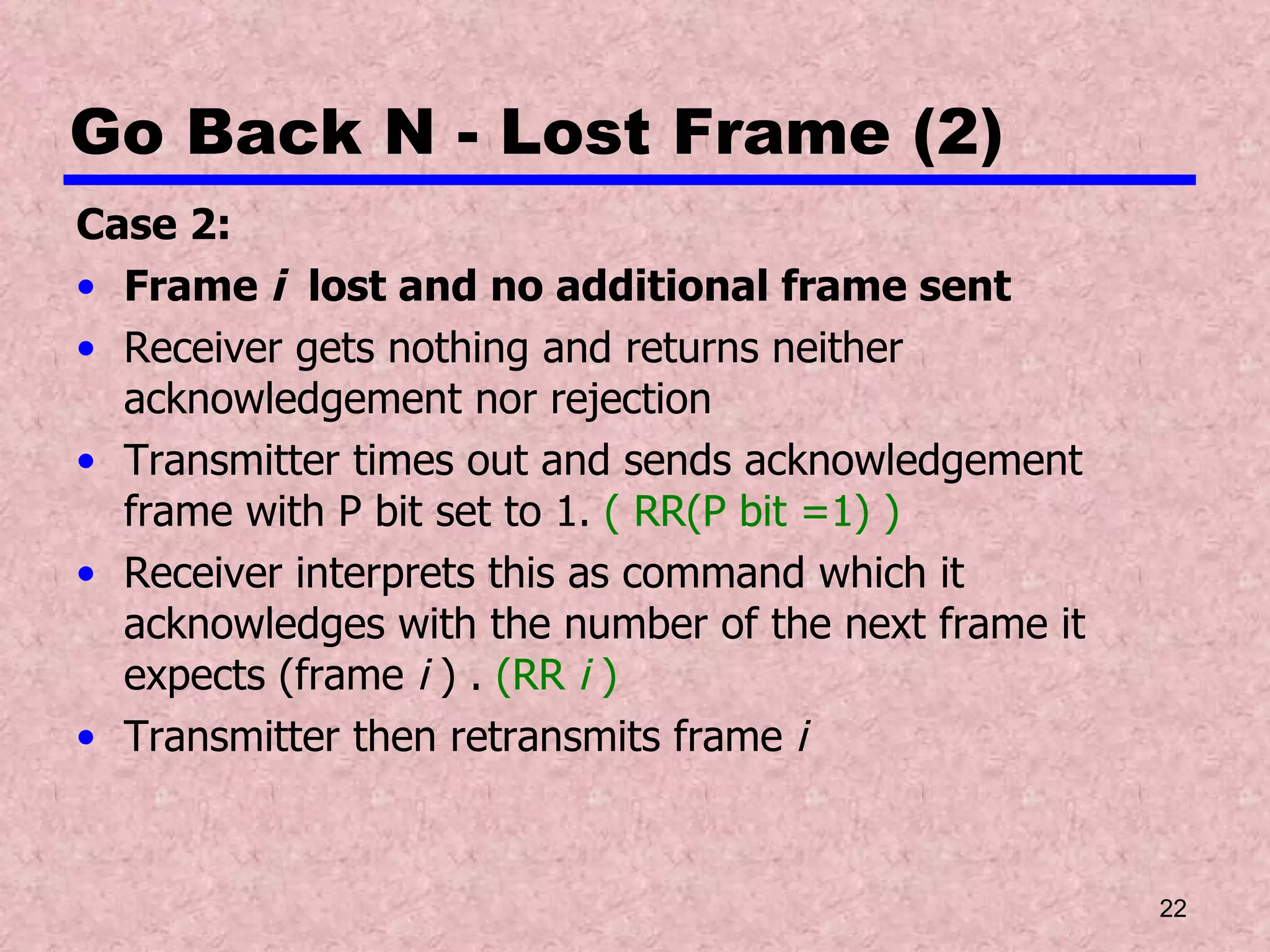 Go Back N - Lost Frame (2) Case 2: Frame  i   lost and no additional frame sent Receiver gets nothing and returns neither acknowledgement nor rejection Transmitter times out and sends acknowledgement frame with P bit set to 1.  ( RR(P bit =1) ) Receiver interprets this as command which it acknowledges with the number of the next frame it expects (frame  i  ) .  (RR  i  ) Transmitter then retransmits frame  i 