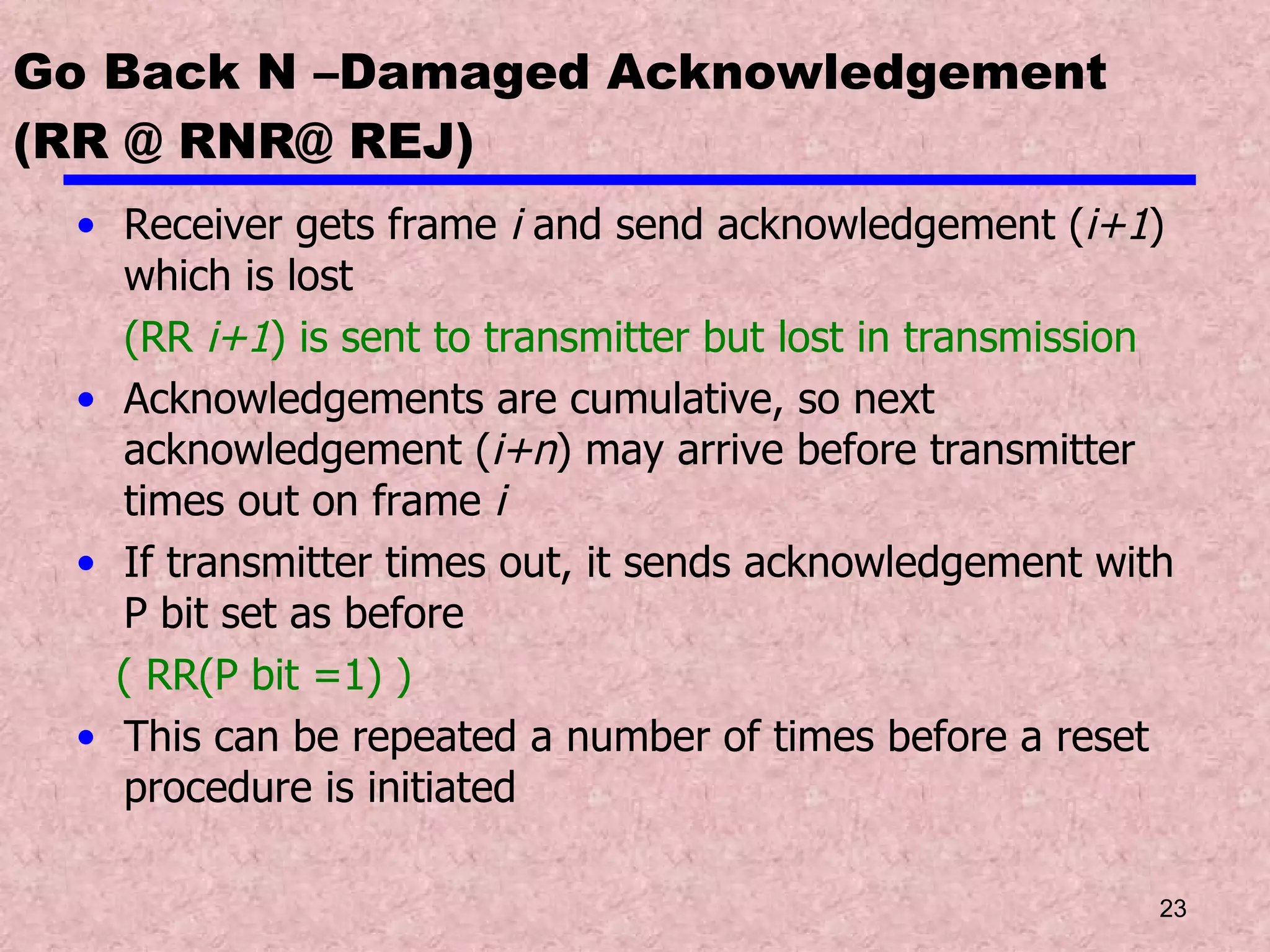 Go Back N –Damaged Acknowledgement (RR @ RNR@ REJ) Receiver gets frame  i  and send acknowledgement ( i+1 ) which is lost  (RR  i+1 ) is sent to transmitter but lost in transmission Acknowledgements are cumulative, so next acknowledgement ( i+n ) may arrive before transmitter times out on frame  i If transmitter times out, it sends acknowledgement with P bit set as before ( RR(P bit =1) ) This can be repeated a number of times before a reset procedure is initiated 