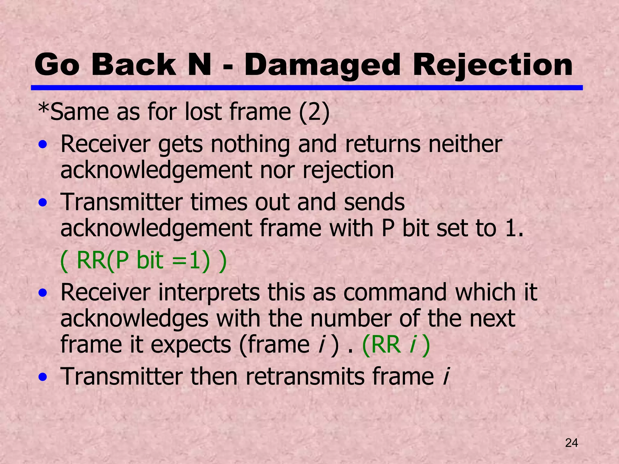 Go Back N - Damaged Rejection *Same as for lost frame (2) Receiver gets nothing and returns neither acknowledgement nor rejection Transmitter times out and sends acknowledgement frame with P bit set to 1.  ( RR(P bit =1) ) Receiver interprets this as command which it acknowledges with the number of the next frame it expects (frame  i  ) .  (RR  i  ) Transmitter then retransmits frame  i 