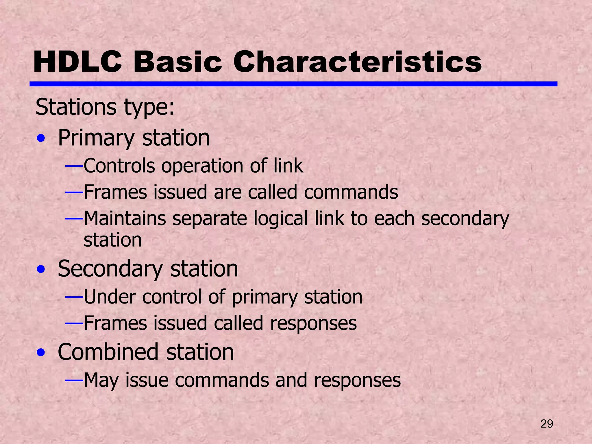 HDLC Basic Characteristics Stations type: Primary station Controls operation of link Frames issued are called commands Maintains separate logical link to each secondary station Secondary station Under control of primary station Frames issued called responses Combined station May issue commands and responses 