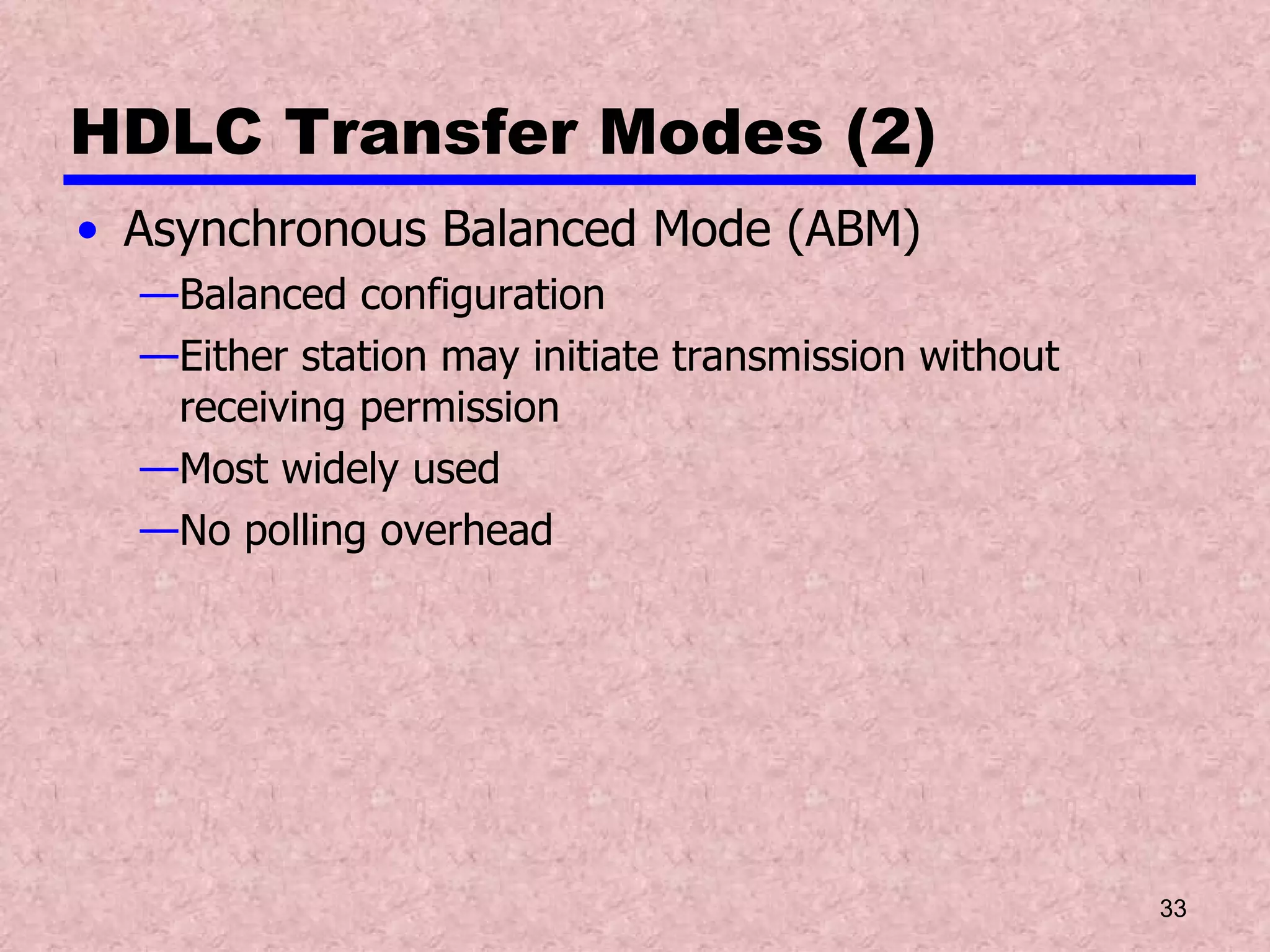 HDLC Transfer Modes (2) Asynchronous Balanced Mode (ABM) Balanced configuration Either station may initiate transmission without receiving permission Most widely used No polling overhead 