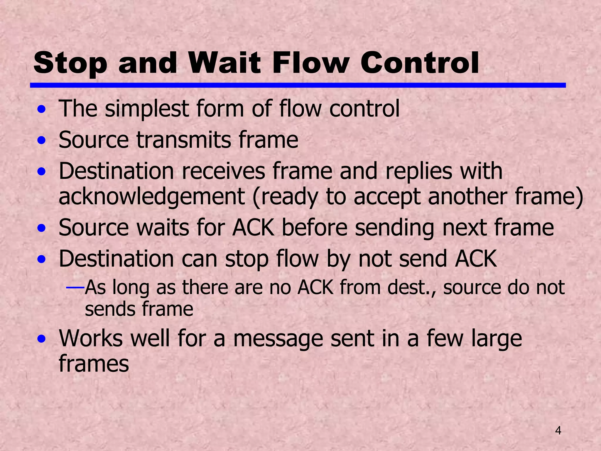 Stop and Wait Flow Control The simplest form of flow control Source transmits frame Destination receives frame and replies with acknowledgement (ready to accept another frame) Source waits for ACK before sending next frame Destination can stop flow by not send ACK As long as there are no ACK from dest., source do not sends frame Works well for a message sent in a few large frames 