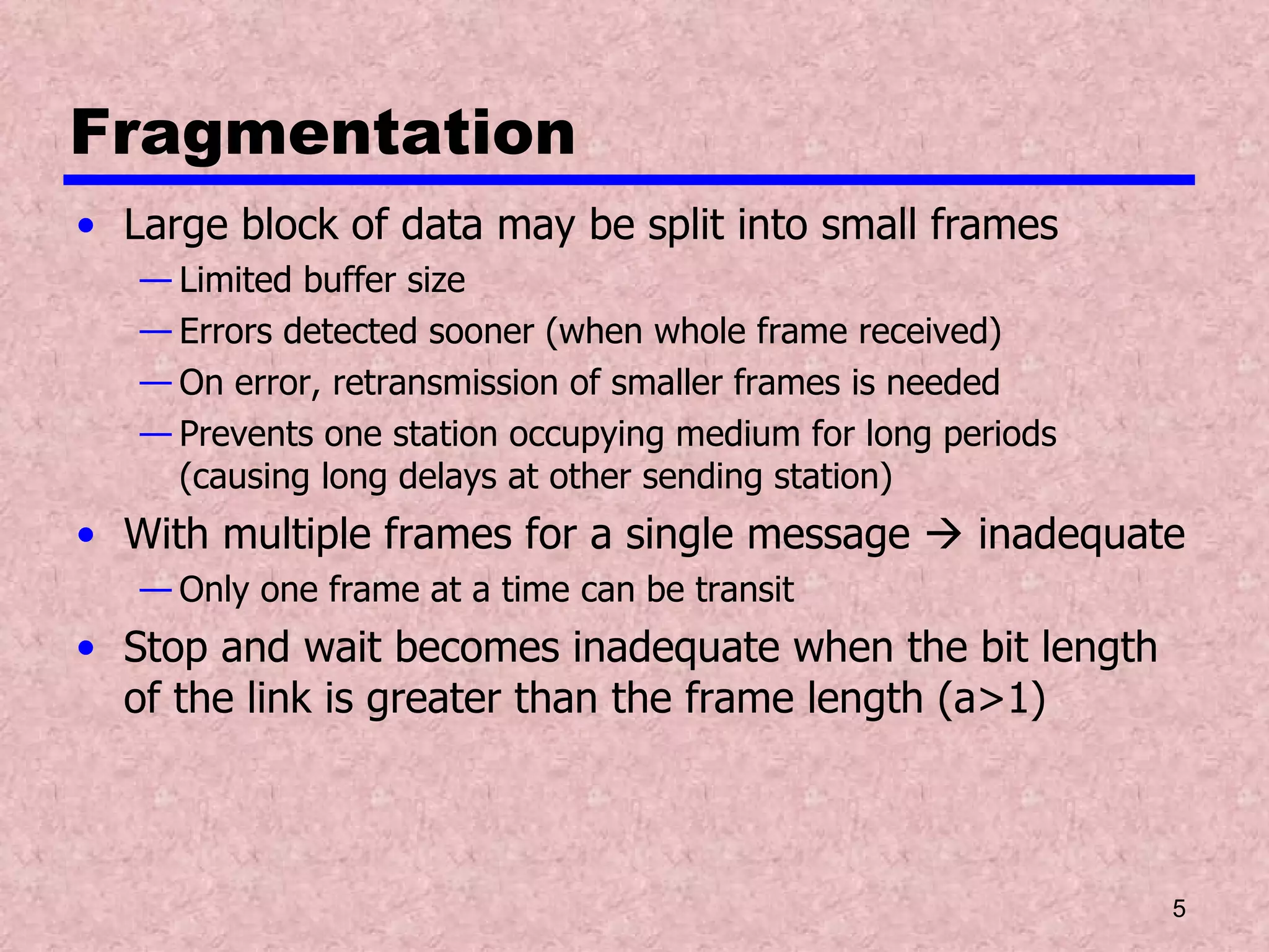 Fragmentation Large block of data may be split into small frames Limited buffer size Errors detected sooner (when whole frame received) On error, retransmission of smaller frames is needed Prevents one station occupying medium for long periods (causing long delays at other sending station) With multiple frames for a single message    inadequate Only one frame at a time can be transit Stop and wait becomes inadequate when the bit length of the link is greater than the frame length (a>1) 