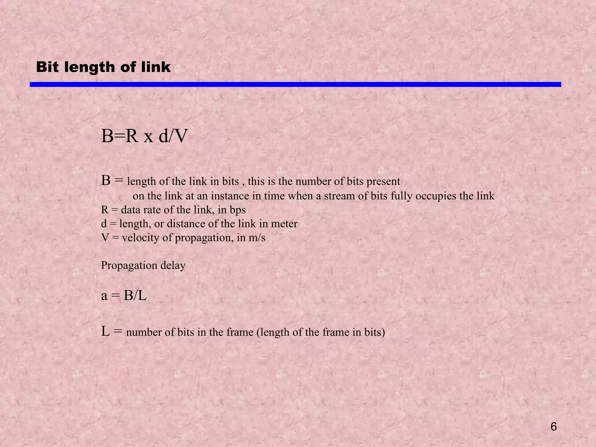 Bit length of link B=R x d/V B =  length of the link in bits , this is the number of bits present  on the link at an instance in time when a stream of bits fully occupies the link R = data rate of the link, in bps d = length, or distance of the link in meter V = velocity of propagation, in m/s Propagation delay a = B/L L =  number of bits in the frame (length of the frame in bits) 