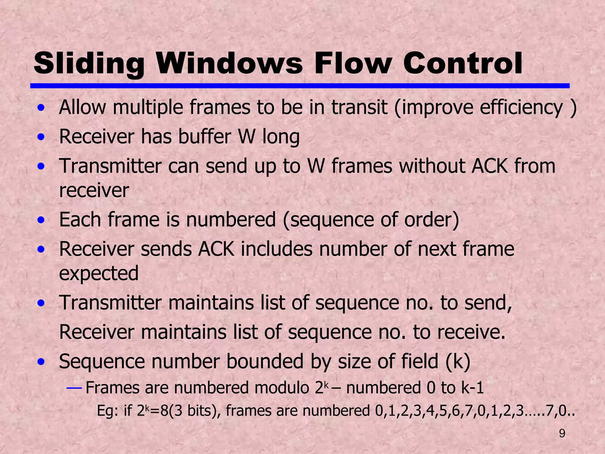 Sliding Windows Flow Control Allow multiple frames to be in transit (improve efficiency ) Receiver has buffer W long Transmitter can send up to W frames without ACK from receiver Each frame is numbered (sequence of order) Receiver sends ACK includes number of next frame expected Transmitter maintains list of sequence no. to send, Receiver maintains list of sequence no. to receive. Sequence number bounded by size of field (k) Frames are numbered modulo 2 k  – numbered 0 to k-1 Eg: if 2 k =8(3 bits), frames are numbered 0,1,2,3,4,5,6,7,0,1,2,3…..7,0.. 