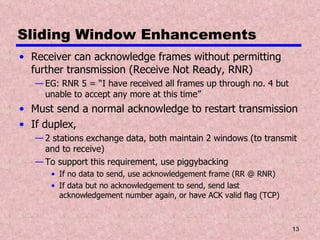 Sliding Window Enhancements Receiver can acknowledge frames without permitting further transmission (Receive Not Ready, RNR) EG: RNR 5 = “I have received all frames up through no. 4 but unable to accept any more at this time” Must send a normal acknowledge to restart transmission If duplex,  2 stations exchange data, both maintain 2 windows (to transmit and to receive) To support this requirement, use piggybacking If no data to send, use acknowledgement frame (RR @ RNR) If data but no acknowledgement to send, send last acknowledgement number again, or have ACK valid flag (TCP) 