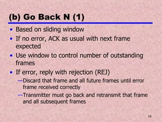 (b) Go Back N (1) Based on sliding window If no error, ACK as usual with next frame expected Use window to control number of outstanding frames If error, reply with rejection (REJ) Discard that frame and all future frames until error frame received correctly Transmitter must go back and retransmit that frame and all subsequent frames 
