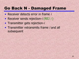Go Back N - Damaged Frame Receiver detects error in frame  i Receiver sends rejection- i  (REJ  i  ) Transmitter gets rejection- i Transmitter retransmits frame  i  and all subsequent 
