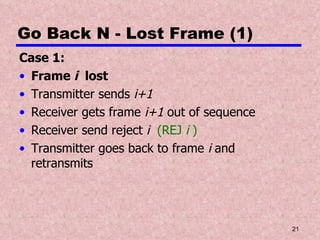 Go Back N - Lost Frame (1) Case 1: Frame  i   lost Transmitter sends  i+1 Receiver gets frame  i+1  out of sequence Receiver send reject  i  (REJ  i  ) Transmitter goes back to frame  i  and retransmits 