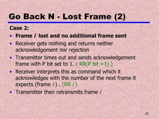 Go Back N - Lost Frame (2) Case 2: Frame  i   lost and no additional frame sent Receiver gets nothing and returns neither acknowledgement nor rejection Transmitter times out and sends acknowledgement frame with P bit set to 1.  ( RR(P bit =1) ) Receiver interprets this as command which it acknowledges with the number of the next frame it expects (frame  i  ) .  (RR  i  ) Transmitter then retransmits frame  i 