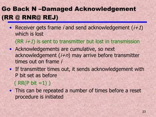 Go Back N –Damaged Acknowledgement (RR @ RNR@ REJ) Receiver gets frame  i  and send acknowledgement ( i+1 ) which is lost  (RR  i+1 ) is sent to transmitter but lost in transmission Acknowledgements are cumulative, so next acknowledgement ( i+n ) may arrive before transmitter times out on frame  i If transmitter times out, it sends acknowledgement with P bit set as before ( RR(P bit =1) ) This can be repeated a number of times before a reset procedure is initiated 