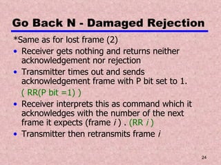 Go Back N - Damaged Rejection *Same as for lost frame (2) Receiver gets nothing and returns neither acknowledgement nor rejection Transmitter times out and sends acknowledgement frame with P bit set to 1.  ( RR(P bit =1) ) Receiver interprets this as command which it acknowledges with the number of the next frame it expects (frame  i  ) .  (RR  i  ) Transmitter then retransmits frame  i 