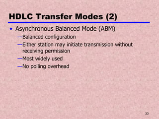 HDLC Transfer Modes (2) Asynchronous Balanced Mode (ABM) Balanced configuration Either station may initiate transmission without receiving permission Most widely used No polling overhead 