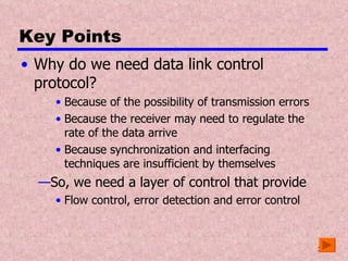 Key Points Why do we need data link control protocol? Because of the possibility of transmission errors Because the receiver may need to regulate the rate of the data arrive Because synchronization and interfacing techniques are insufficient by themselves So, we need a layer of control that provide  Flow control, error detection and error control 