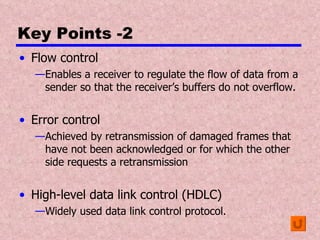 Key Points -2 Flow control Enables a receiver to regulate the flow of data from a sender so that the receiver’s buffers do not overflow. Error control Achieved by retransmission of damaged frames that have not been acknowledged or for which the other side requests a retransmission High-level data link control (HDLC) Widely used data link control protocol. 