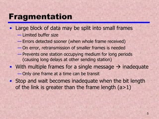 Fragmentation Large block of data may be split into small frames Limited buffer size Errors detected sooner (when whole frame received) On error, retransmission of smaller frames is needed Prevents one station occupying medium for long periods (causing long delays at other sending station) With multiple frames for a single message    inadequate Only one frame at a time can be transit Stop and wait becomes inadequate when the bit length of the link is greater than the frame length (a>1) 