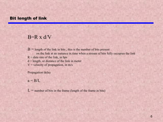 Bit length of link B=R x d/V B =  length of the link in bits , this is the number of bits present  on the link at an instance in time when a stream of bits fully occupies the link R = data rate of the link, in bps d = length, or distance of the link in meter V = velocity of propagation, in m/s Propagation delay a = B/L L =  number of bits in the frame (length of the frame in bits) 