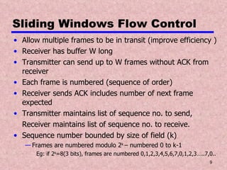 Sliding Windows Flow Control Allow multiple frames to be in transit (improve efficiency ) Receiver has buffer W long Transmitter can send up to W frames without ACK from receiver Each frame is numbered (sequence of order) Receiver sends ACK includes number of next frame expected Transmitter maintains list of sequence no. to send, Receiver maintains list of sequence no. to receive. Sequence number bounded by size of field (k) Frames are numbered modulo 2 k  – numbered 0 to k-1 Eg: if 2 k =8(3 bits), frames are numbered 0,1,2,3,4,5,6,7,0,1,2,3…..7,0.. 